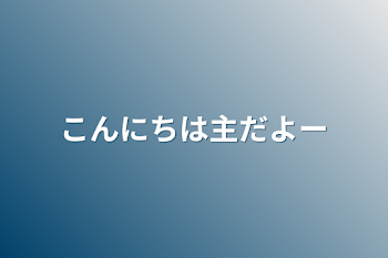 こんにちは主だよー