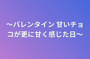 〜バレンタイン 甘いチョコが更に甘く感じた日〜