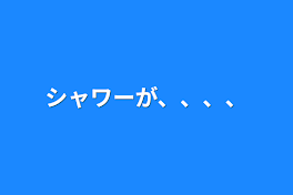 シャワーが、、、、