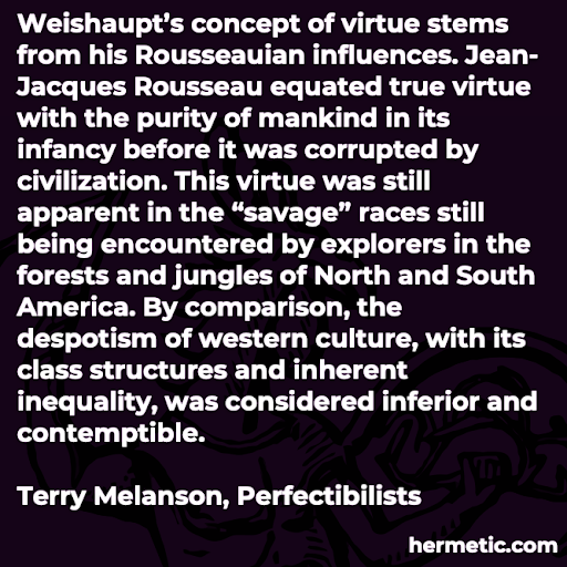 “Weishaupt’s concept of virtue stems from his Rousseauian influences. Jean-Jacques Rousseau equated true virtue with the purity of mankind in its infancy before it was corrupted by civilization. This virtue was still apparent in the ‘savage’ races still being encountered by explorers in the forests and jungles of North and South America. By comparison, the despotism of western culture, with its class structures and inherent inequality, was considered inferior and contemptible.”