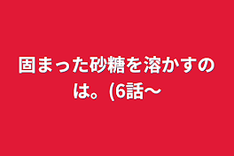 固まった砂糖を溶かすのは。(6話～