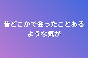 昔どこかで会ったことあるような気が