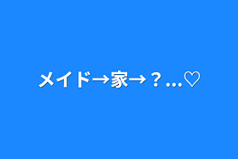 メイド→家→？...♡