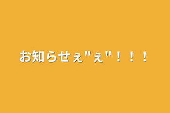 お知らせぇ"ぇ"！！！