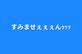 すみませぇぇぇんｯｯｯ