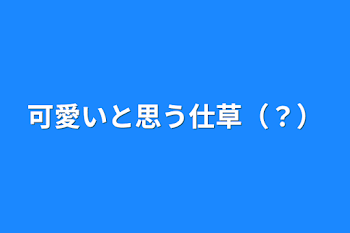 可愛いと思う仕草（？）