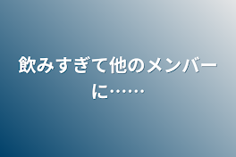 飲みすぎて他のメンバーに……