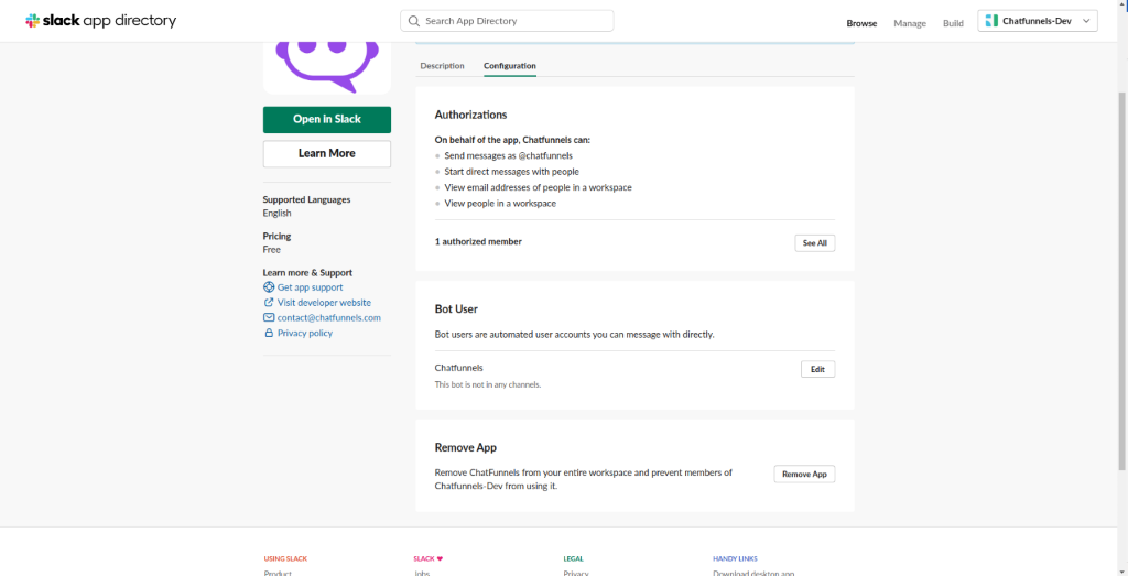 slack app directory 
          Q Search App Directory 
          Manage 
          Build 
          Chatfunnels- Dev 
          Description 
          Confi guration 
          Open in Slack 
          Learn More 
          Supported Languages 
          English 
          Pricing 
          Learn more & Support 
          O Get app support 
          Visit developer website 
          @ contact@chatfunnels.com 
          e Privacy policy 
          SLACK 
          Authorizations 
          On behalf of the app, Chatfunnels can: 
          • Send messages as @chatfunnels 
          Start direct messages with people 
          • View email addresses Of people in a workspace 
          View people in a workspace 
          I authorized member 
          Bot User 
          Bot users are automated user accounts you can message with directly. 
          Chatfunnels 
          This bot is not in any channels. 
          Remove App 
          Remove ChatFunnels from your entire workspace and prevent members of 
          See All 
          Remove App 
          Chatfunnels-Dev from using it 
          SLACK 
          HANDY LINKS 