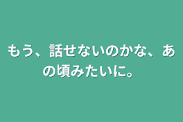 もう、話せないのかな、あの頃みたいに。