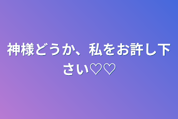 神様どうか、私をお許し下さい♡♡