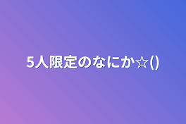 5人限定のなにか☆()