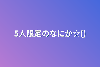 5人限定のなにか☆()