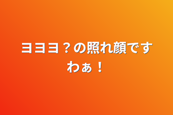 ヨヨヨ？の照れ顔ですわぁ！