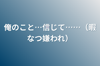 俺のこと…信じて……（暇なつ嫌われ）