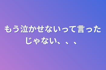 もう泣かせないって言ったじゃない、、、