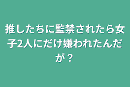 推したちに監禁されたら女子2人にだけ嫌われたんだが？