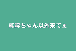 純粋ちゃん以外来てぇ