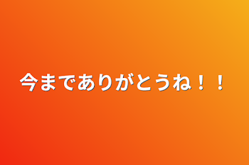 今までありがとうね！！