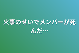 火事のせいでメンバーが死んだ…