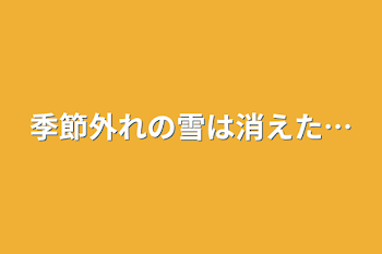 季節外れの雪は消えた…