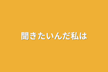 聞きたいんだ私は