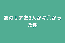 あのリア友3人がキ◯かった件