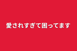 愛されすぎて困ってます