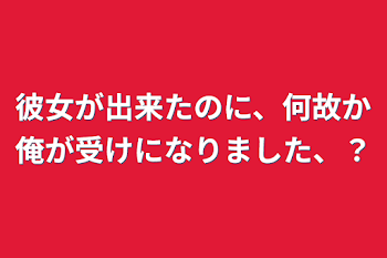 彼女が出来たのに、何故か俺が受けになりました、？