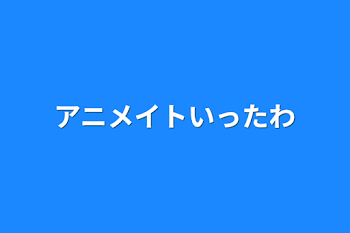 アニメイトいったわ