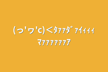 (っ'ヮ'c)＜ﾀｧｧﾀﾞｧｲｨｨｨﾏｧｧｧｧｧｧｱ