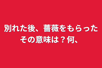 別れた後、薔薇をもらったその意味は？何、