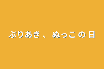 ぷりあき    、    ぬっこ の 日