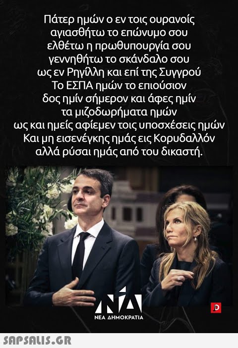 Πάτερ ημνο εν τοις ουρανοίς αγιασθήτω το επνυμο σου ελθέτω η πρωθυπουργία σου γεννηθήτω το σκάνδαλο σου ως εν Ρηγλλη και επίτης Συγγρού Το ΕΣΠΑ ημν το επιούσιον δος ημίν σήμερον και άφες ημίν τα μιζοδωρήματα ημν ως και ημείς αφίεμεν τοις υποσχέσεις ημν Και μη εισενέγκης ημάς εις Κορυδαλλόν αλλά ρύσαι ημάς από του δικαστή . ΝΕΑ ΔΗΜΟΚΡΑΤΙΑ