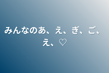 みんなのあ、え、ぎ、ご、え、♡