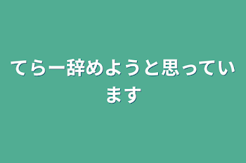 てらー辞めようと思っています