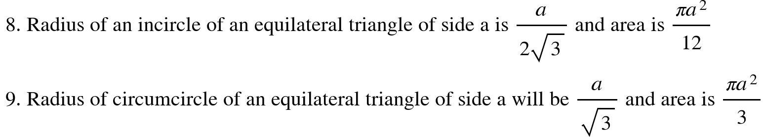 <math xmlns="http://www.w3.org/1998/Math/MathML"><mtext>&#xA0;8. Radius of an incircle of an equilateral triangle of side a is&#xA0;</mtext><mfrac><mi>a</mi><mrow><mn>2</mn><msqrt><mn>3</mn></msqrt></mrow></mfrac><mtext>&#xA0;and area is&#xA0;</mtext><mfrac><mrow><mi>&#x3C0;</mi><msup><mi>a</mi><mn>2</mn></msup></mrow><mn>12</mn></mfrac><mspace linebreak="newline"/><mtext>&#xA0;9. Radius of circumcircle of an equilateral triangle of side a will be&#xA0;</mtext><mfrac><mi>a</mi><msqrt><mn>3</mn></msqrt></mfrac><mtext>&#xA0;and area is&#xA0;</mtext><mfrac><mrow><mi>&#x3C0;</mi><msup><mi>a</mi><mn>2</mn></msup></mrow><mn>3</mn></mfrac></math>