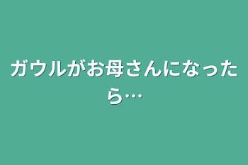 ガウルがお母さんになったら…