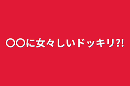 〇〇に女々しいドッキリ?!