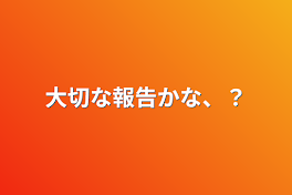 大切な報告かな、？