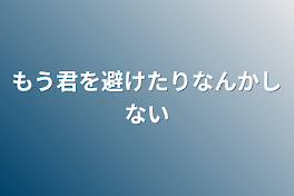 もう君を避けたりなんかしない