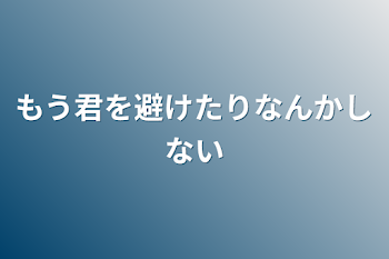 もう君を避けたりなんかしない