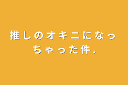 推 し の オ キ ニ に な っ ち ゃ っ た 件 .