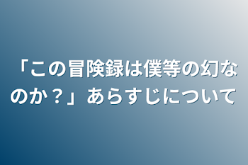 「この冒険録は僕等の幻なのか？」あらすじについて