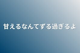 甘えるなんてずる過ぎるよ