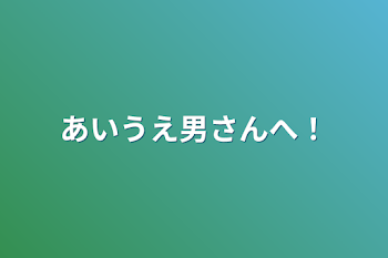 あいうえ男さんへ！