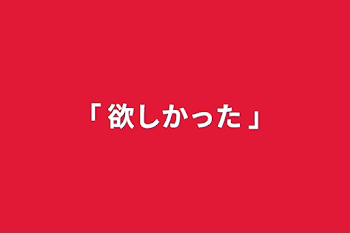 ｢ 欲しかった ｣