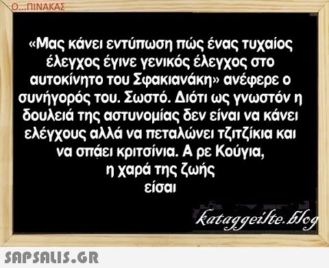 Ο..ΠΙΝΑΚΑΣ  Μας κάνει εντύπωση πς ένας τυχαίος έλεγχος έγινε γενικός έλεγχος στο αυτοκίνητο του Σφακιανάκην ανέφερε ο συνήγορός του. Σωστό . Διότι ως γνωστόν η δουλειά της αστυνομίας δεν είναι να κάνει ελέγχους αλλά να πεταλνει τζιτζίκια και να σπάει κριτσίνια. Α ρε Κούγια, η χαρά της ζωής είσαι SAPSALIS.G.