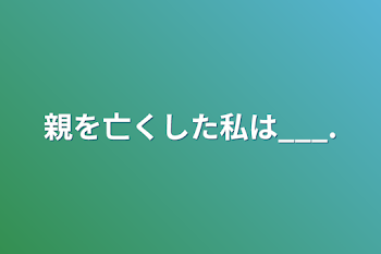 親を亡くした私は___.