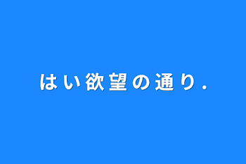 は い 欲 望 の 通 り  .