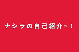 ナ  シ  ラ  の  自  己  紹  介   ~   ！